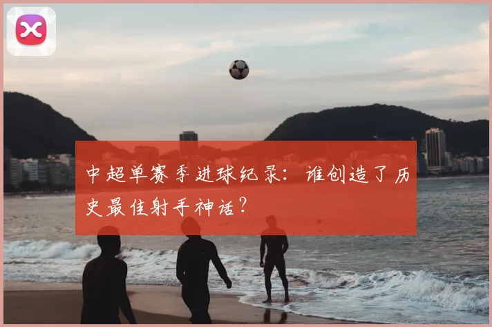 中超单赛季进球纪录：谁创造了历史最佳射手神话？