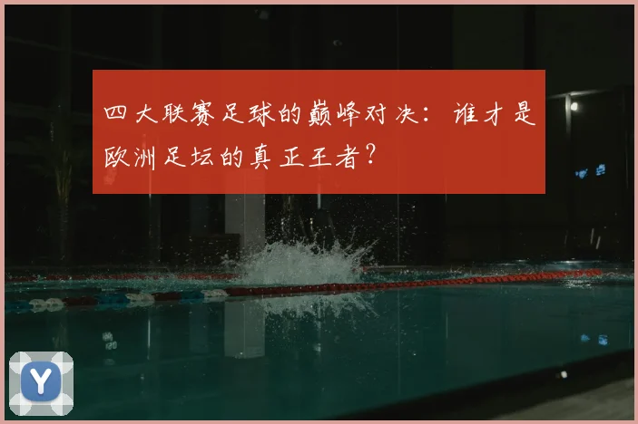 四大联赛足球的巅峰对决:谁才是欧洲足坛的真正王者?