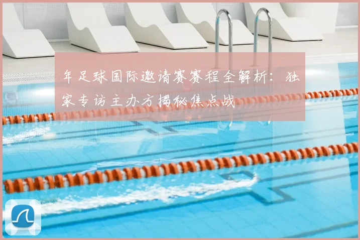 年足球国际邀请赛赛程全解析:独家专访主办方揭秘焦点战