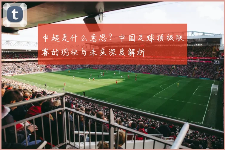 中超是什么意思?中国足球顶级联赛的现状与未来深度解析